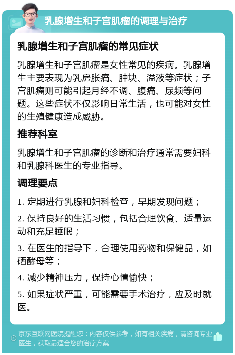 乳腺增生和子宫肌瘤的调理与治疗 乳腺增生和子宫肌瘤的常见症状 乳腺增生和子宫肌瘤是女性常见的疾病。乳腺增生主要表现为乳房胀痛、肿块、溢液等症状；子宫肌瘤则可能引起月经不调、腹痛、尿频等问题。这些症状不仅影响日常生活，也可能对女性的生殖健康造成威胁。 推荐科室 乳腺增生和子宫肌瘤的诊断和治疗通常需要妇科和乳腺科医生的专业指导。 调理要点 1. 定期进行乳腺和妇科检查，早期发现问题； 2. 保持良好的生活习惯，包括合理饮食、适量运动和充足睡眠； 3. 在医生的指导下，合理使用药物和保健品，如硒酵母等； 4. 减少精神压力，保持心情愉快； 5. 如果症状严重，可能需要手术治疗，应及时就医。