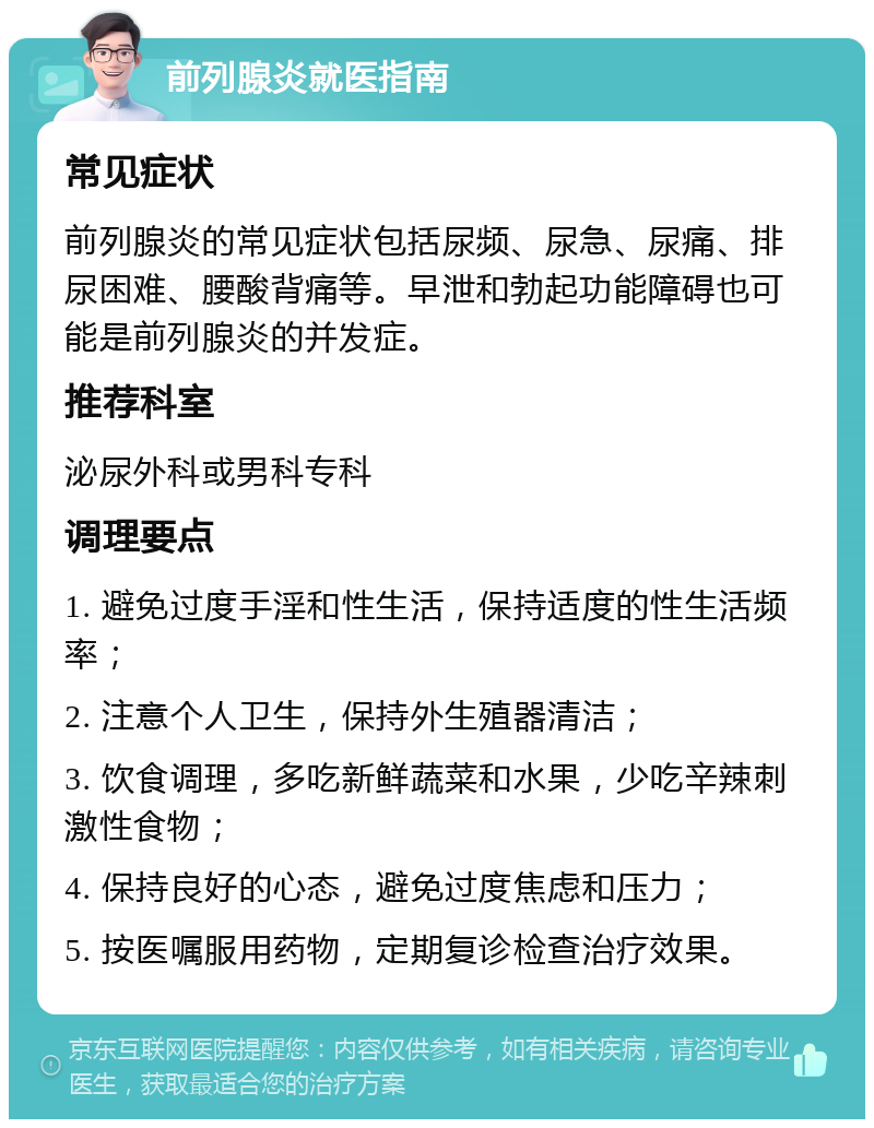 前列腺炎就医指南 常见症状 前列腺炎的常见症状包括尿频、尿急、尿痛、排尿困难、腰酸背痛等。早泄和勃起功能障碍也可能是前列腺炎的并发症。 推荐科室 泌尿外科或男科专科 调理要点 1. 避免过度手淫和性生活，保持适度的性生活频率； 2. 注意个人卫生，保持外生殖器清洁； 3. 饮食调理，多吃新鲜蔬菜和水果，少吃辛辣刺激性食物； 4. 保持良好的心态，避免过度焦虑和压力； 5. 按医嘱服用药物，定期复诊检查治疗效果。