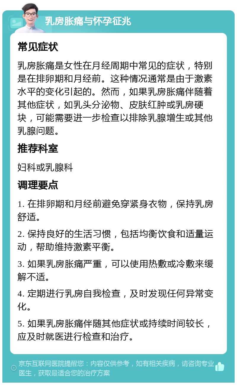 乳房胀痛与怀孕征兆 常见症状 乳房胀痛是女性在月经周期中常见的症状，特别是在排卵期和月经前。这种情况通常是由于激素水平的变化引起的。然而，如果乳房胀痛伴随着其他症状，如乳头分泌物、皮肤红肿或乳房硬块，可能需要进一步检查以排除乳腺增生或其他乳腺问题。 推荐科室 妇科或乳腺科 调理要点 1. 在排卵期和月经前避免穿紧身衣物，保持乳房舒适。 2. 保持良好的生活习惯，包括均衡饮食和适量运动，帮助维持激素平衡。 3. 如果乳房胀痛严重，可以使用热敷或冷敷来缓解不适。 4. 定期进行乳房自我检查，及时发现任何异常变化。 5. 如果乳房胀痛伴随其他症状或持续时间较长，应及时就医进行检查和治疗。