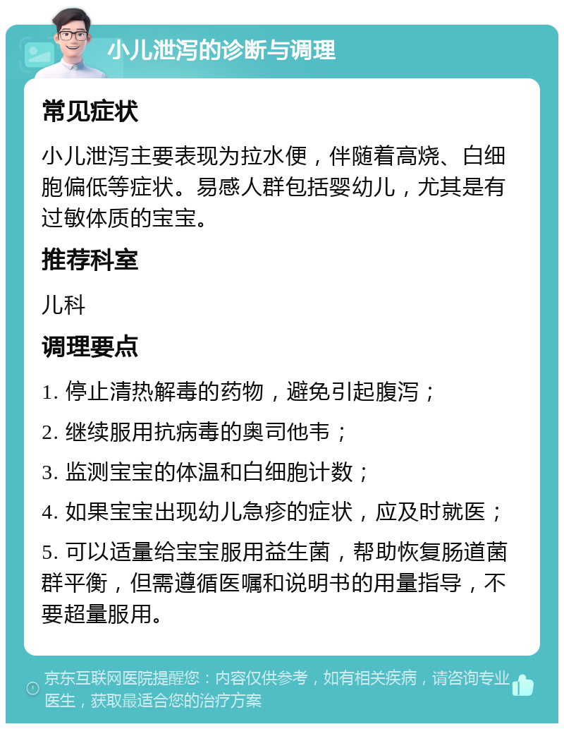 小儿泄泻的诊断与调理 常见症状 小儿泄泻主要表现为拉水便，伴随着高烧、白细胞偏低等症状。易感人群包括婴幼儿，尤其是有过敏体质的宝宝。 推荐科室 儿科 调理要点 1. 停止清热解毒的药物，避免引起腹泻； 2. 继续服用抗病毒的奥司他韦； 3. 监测宝宝的体温和白细胞计数； 4. 如果宝宝出现幼儿急疹的症状，应及时就医； 5. 可以适量给宝宝服用益生菌，帮助恢复肠道菌群平衡，但需遵循医嘱和说明书的用量指导，不要超量服用。