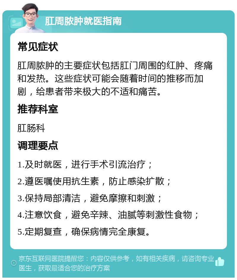 肛周脓肿就医指南 常见症状 肛周脓肿的主要症状包括肛门周围的红肿、疼痛和发热。这些症状可能会随着时间的推移而加剧，给患者带来极大的不适和痛苦。 推荐科室 肛肠科 调理要点 1.及时就医，进行手术引流治疗； 2.遵医嘱使用抗生素，防止感染扩散； 3.保持局部清洁，避免摩擦和刺激； 4.注意饮食，避免辛辣、油腻等刺激性食物； 5.定期复查，确保病情完全康复。