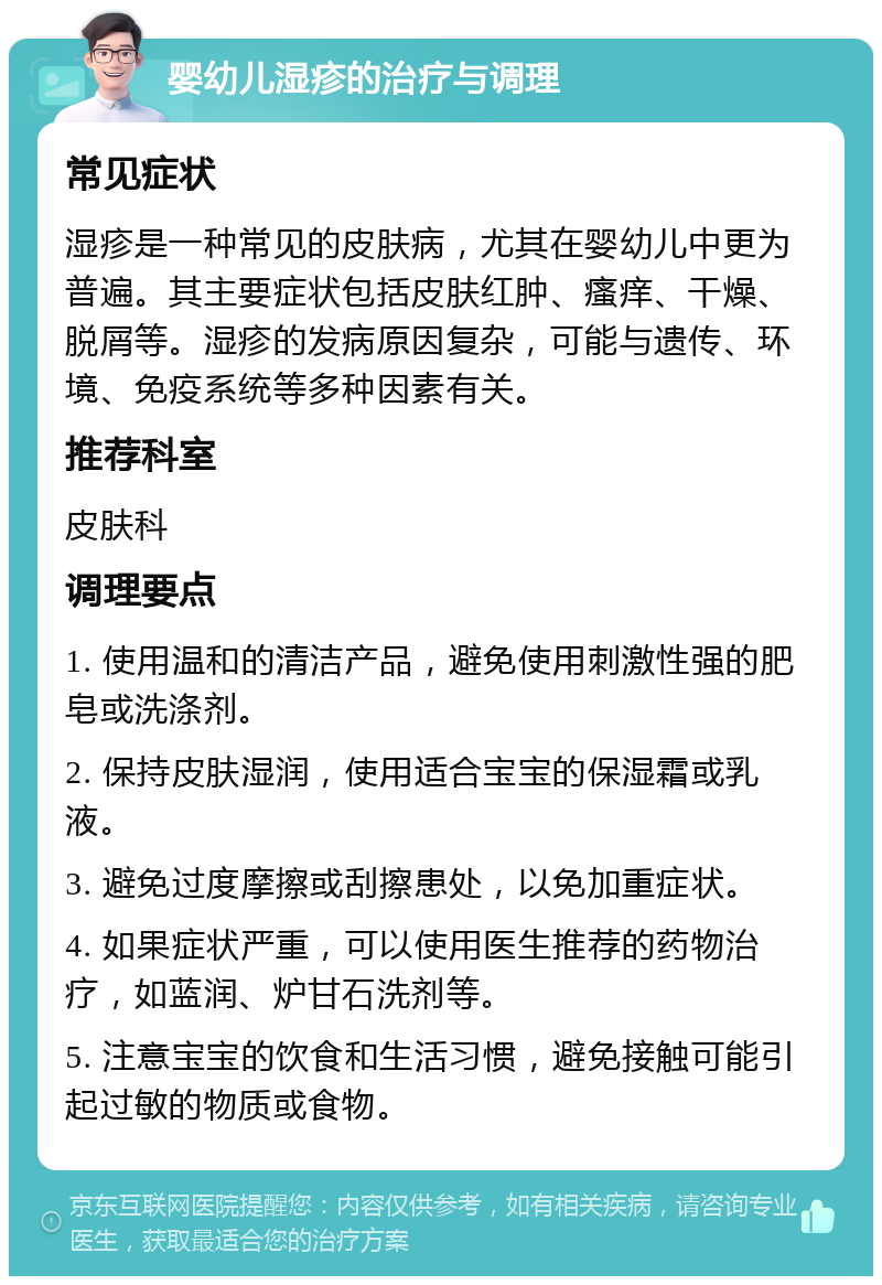 婴幼儿湿疹的治疗与调理 常见症状 湿疹是一种常见的皮肤病，尤其在婴幼儿中更为普遍。其主要症状包括皮肤红肿、瘙痒、干燥、脱屑等。湿疹的发病原因复杂，可能与遗传、环境、免疫系统等多种因素有关。 推荐科室 皮肤科 调理要点 1. 使用温和的清洁产品，避免使用刺激性强的肥皂或洗涤剂。 2. 保持皮肤湿润，使用适合宝宝的保湿霜或乳液。 3. 避免过度摩擦或刮擦患处，以免加重症状。 4. 如果症状严重，可以使用医生推荐的药物治疗，如蓝润、炉甘石洗剂等。 5. 注意宝宝的饮食和生活习惯，避免接触可能引起过敏的物质或食物。