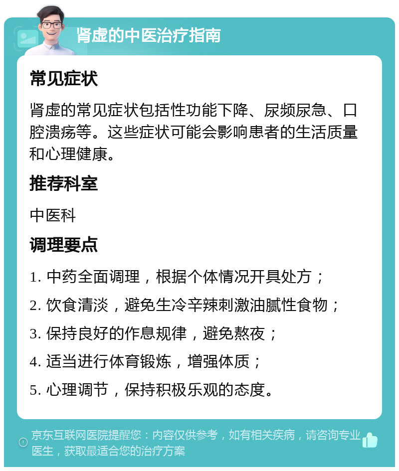 肾虚的中医治疗指南 常见症状 肾虚的常见症状包括性功能下降、尿频尿急、口腔溃疡等。这些症状可能会影响患者的生活质量和心理健康。 推荐科室 中医科 调理要点 1. 中药全面调理，根据个体情况开具处方； 2. 饮食清淡，避免生冷辛辣刺激油腻性食物； 3. 保持良好的作息规律，避免熬夜； 4. 适当进行体育锻炼，增强体质； 5. 心理调节，保持积极乐观的态度。