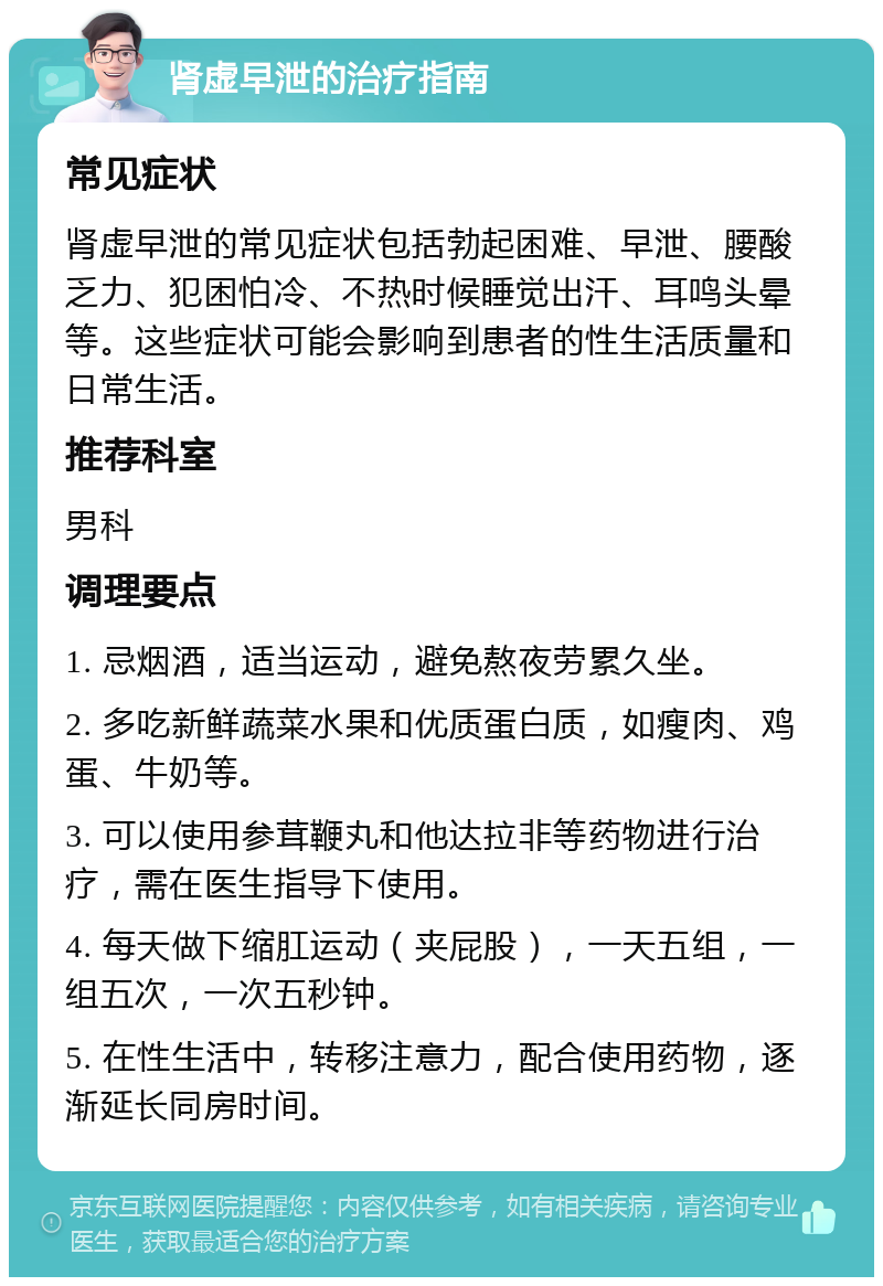 肾虚早泄的治疗指南 常见症状 肾虚早泄的常见症状包括勃起困难、早泄、腰酸乏力、犯困怕冷、不热时候睡觉出汗、耳鸣头晕等。这些症状可能会影响到患者的性生活质量和日常生活。 推荐科室 男科 调理要点 1. 忌烟酒，适当运动，避免熬夜劳累久坐。 2. 多吃新鲜蔬菜水果和优质蛋白质，如瘦肉、鸡蛋、牛奶等。 3. 可以使用参茸鞭丸和他达拉非等药物进行治疗，需在医生指导下使用。 4. 每天做下缩肛运动（夹屁股），一天五组，一组五次，一次五秒钟。 5. 在性生活中，转移注意力，配合使用药物，逐渐延长同房时间。