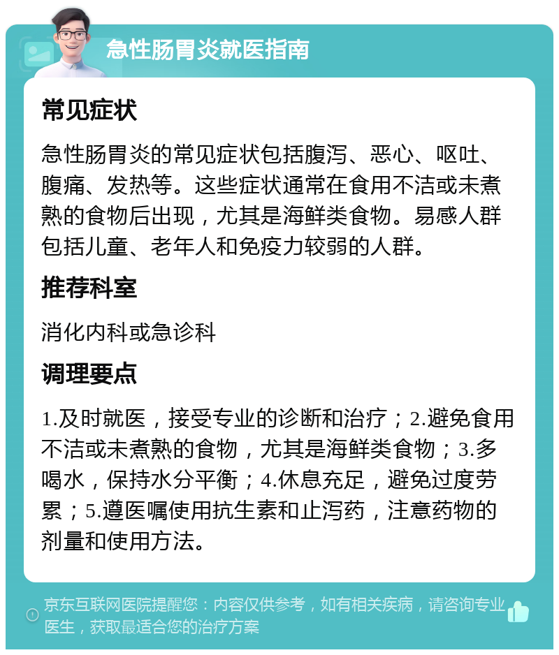 急性肠胃炎就医指南 常见症状 急性肠胃炎的常见症状包括腹泻、恶心、呕吐、腹痛、发热等。这些症状通常在食用不洁或未煮熟的食物后出现，尤其是海鲜类食物。易感人群包括儿童、老年人和免疫力较弱的人群。 推荐科室 消化内科或急诊科 调理要点 1.及时就医，接受专业的诊断和治疗；2.避免食用不洁或未煮熟的食物，尤其是海鲜类食物；3.多喝水，保持水分平衡；4.休息充足，避免过度劳累；5.遵医嘱使用抗生素和止泻药，注意药物的剂量和使用方法。