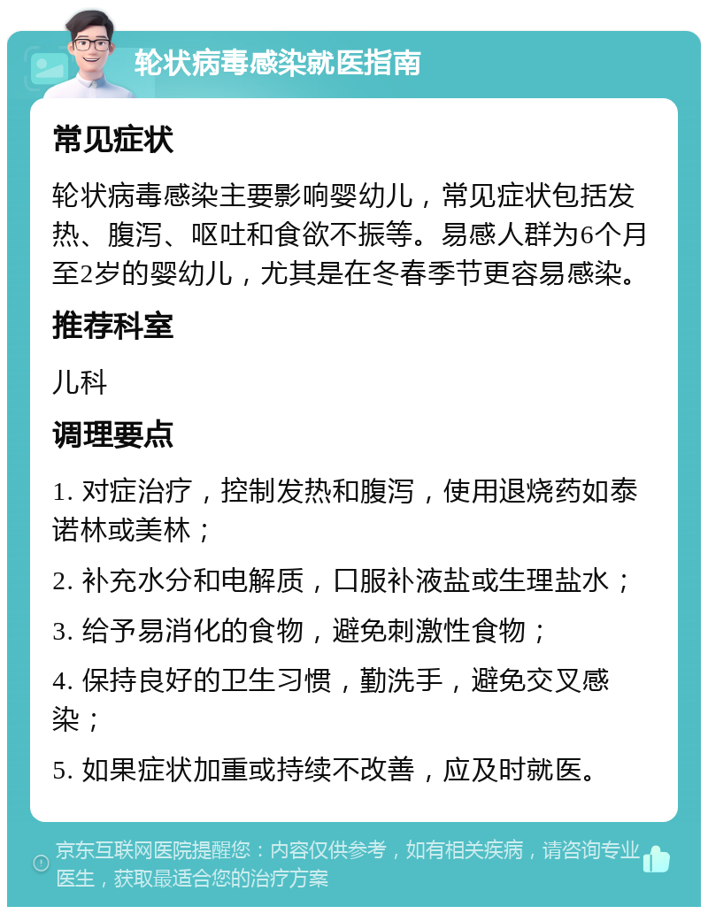 轮状病毒感染就医指南 常见症状 轮状病毒感染主要影响婴幼儿，常见症状包括发热、腹泻、呕吐和食欲不振等。易感人群为6个月至2岁的婴幼儿，尤其是在冬春季节更容易感染。 推荐科室 儿科 调理要点 1. 对症治疗，控制发热和腹泻，使用退烧药如泰诺林或美林； 2. 补充水分和电解质，口服补液盐或生理盐水； 3. 给予易消化的食物，避免刺激性食物； 4. 保持良好的卫生习惯，勤洗手，避免交叉感染； 5. 如果症状加重或持续不改善，应及时就医。