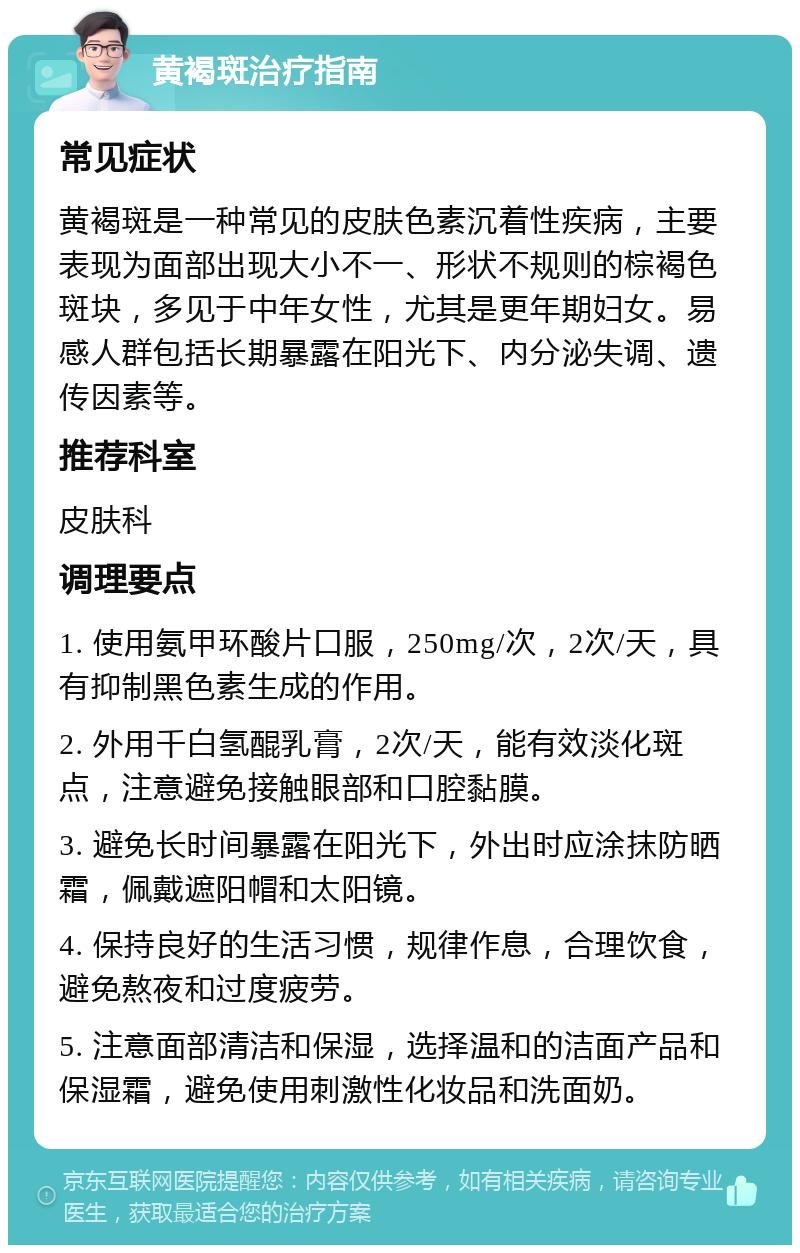 黄褐斑治疗指南 常见症状 黄褐斑是一种常见的皮肤色素沉着性疾病，主要表现为面部出现大小不一、形状不规则的棕褐色斑块，多见于中年女性，尤其是更年期妇女。易感人群包括长期暴露在阳光下、内分泌失调、遗传因素等。 推荐科室 皮肤科 调理要点 1. 使用氨甲环酸片口服，250mg/次，2次/天，具有抑制黑色素生成的作用。 2. 外用千白氢醌乳膏，2次/天，能有效淡化斑点，注意避免接触眼部和口腔黏膜。 3. 避免长时间暴露在阳光下，外出时应涂抹防晒霜，佩戴遮阳帽和太阳镜。 4. 保持良好的生活习惯，规律作息，合理饮食，避免熬夜和过度疲劳。 5. 注意面部清洁和保湿，选择温和的洁面产品和保湿霜，避免使用刺激性化妆品和洗面奶。