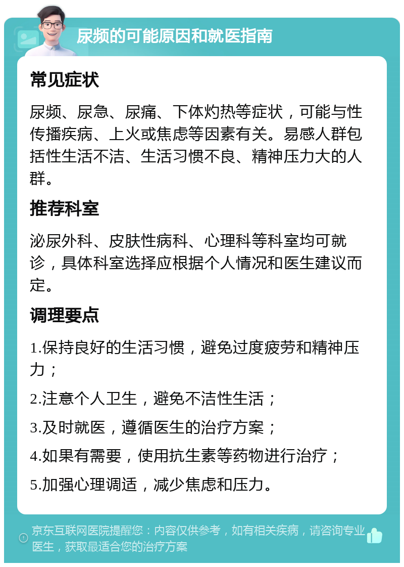 尿频的可能原因和就医指南 常见症状 尿频、尿急、尿痛、下体灼热等症状，可能与性传播疾病、上火或焦虑等因素有关。易感人群包括性生活不洁、生活习惯不良、精神压力大的人群。 推荐科室 泌尿外科、皮肤性病科、心理科等科室均可就诊，具体科室选择应根据个人情况和医生建议而定。 调理要点 1.保持良好的生活习惯，避免过度疲劳和精神压力； 2.注意个人卫生，避免不洁性生活； 3.及时就医，遵循医生的治疗方案； 4.如果有需要，使用抗生素等药物进行治疗； 5.加强心理调适，减少焦虑和压力。