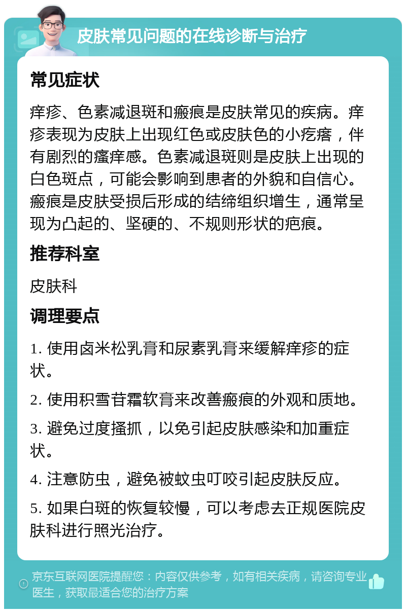 皮肤常见问题的在线诊断与治疗 常见症状 痒疹、色素减退斑和瘢痕是皮肤常见的疾病。痒疹表现为皮肤上出现红色或皮肤色的小疙瘩，伴有剧烈的瘙痒感。色素减退斑则是皮肤上出现的白色斑点，可能会影响到患者的外貌和自信心。瘢痕是皮肤受损后形成的结缔组织增生，通常呈现为凸起的、坚硬的、不规则形状的疤痕。 推荐科室 皮肤科 调理要点 1. 使用卤米松乳膏和尿素乳膏来缓解痒疹的症状。 2. 使用积雪苷霜软膏来改善瘢痕的外观和质地。 3. 避免过度搔抓，以免引起皮肤感染和加重症状。 4. 注意防虫，避免被蚊虫叮咬引起皮肤反应。 5. 如果白斑的恢复较慢，可以考虑去正规医院皮肤科进行照光治疗。