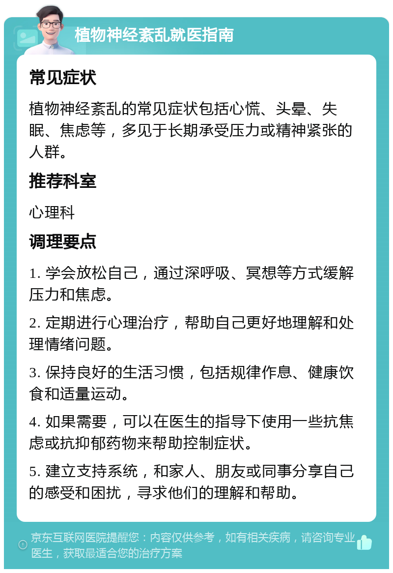 植物神经紊乱就医指南 常见症状 植物神经紊乱的常见症状包括心慌、头晕、失眠、焦虑等，多见于长期承受压力或精神紧张的人群。 推荐科室 心理科 调理要点 1. 学会放松自己，通过深呼吸、冥想等方式缓解压力和焦虑。 2. 定期进行心理治疗，帮助自己更好地理解和处理情绪问题。 3. 保持良好的生活习惯，包括规律作息、健康饮食和适量运动。 4. 如果需要，可以在医生的指导下使用一些抗焦虑或抗抑郁药物来帮助控制症状。 5. 建立支持系统，和家人、朋友或同事分享自己的感受和困扰，寻求他们的理解和帮助。