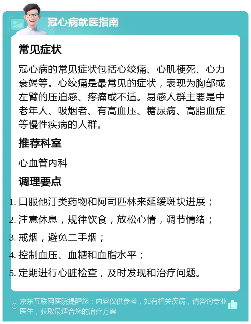 冠心病就医指南 常见症状 冠心病的常见症状包括心绞痛、心肌梗死、心力衰竭等。心绞痛是最常见的症状，表现为胸部或左臂的压迫感、疼痛或不适。易感人群主要是中老年人、吸烟者、有高血压、糖尿病、高脂血症等慢性疾病的人群。 推荐科室 心血管内科 调理要点 口服他汀类药物和阿司匹林来延缓斑块进展； 注意休息，规律饮食，放松心情，调节情绪； 戒烟，避免二手烟； 控制血压、血糖和血脂水平； 定期进行心脏检查，及时发现和治疗问题。