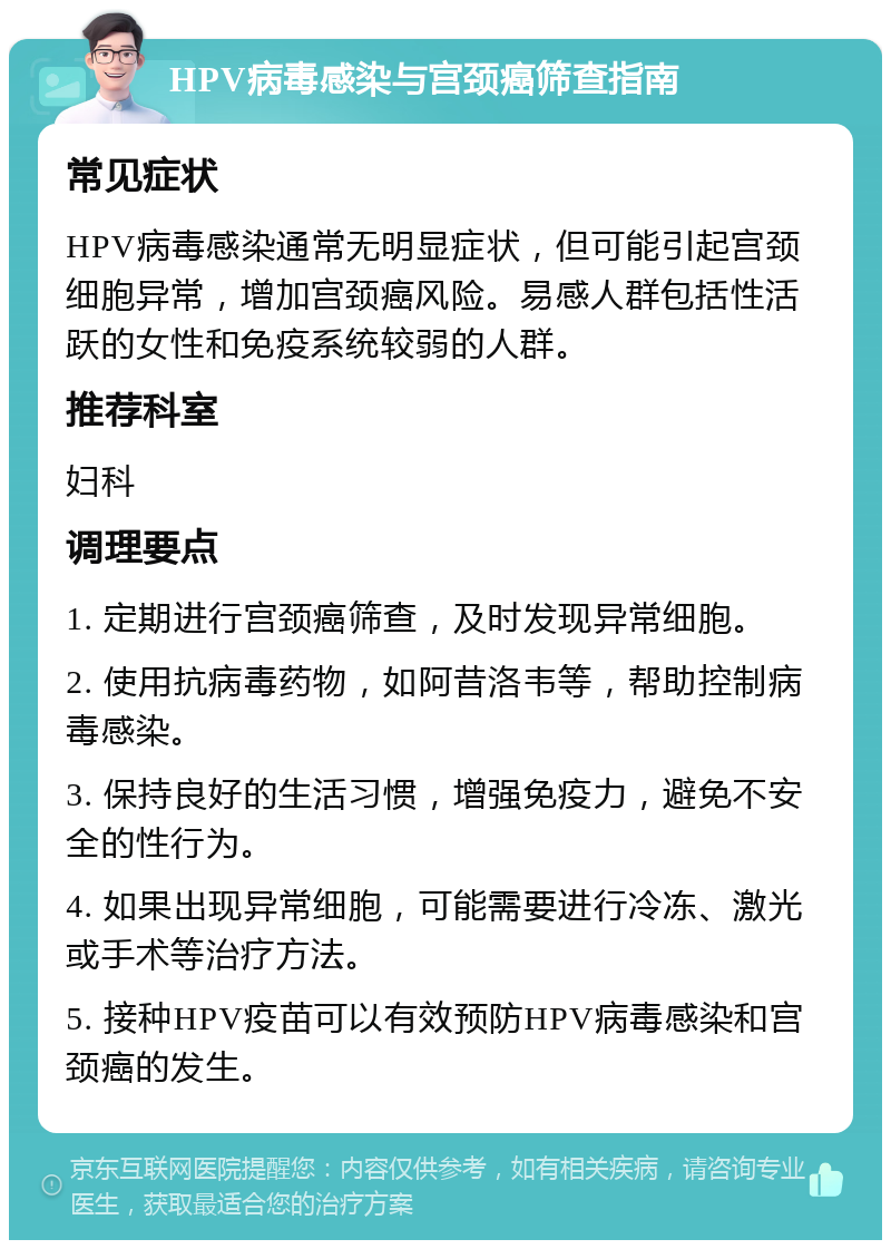 HPV病毒感染与宫颈癌筛查指南 常见症状 HPV病毒感染通常无明显症状，但可能引起宫颈细胞异常，增加宫颈癌风险。易感人群包括性活跃的女性和免疫系统较弱的人群。 推荐科室 妇科 调理要点 1. 定期进行宫颈癌筛查，及时发现异常细胞。 2. 使用抗病毒药物，如阿昔洛韦等，帮助控制病毒感染。 3. 保持良好的生活习惯，增强免疫力，避免不安全的性行为。 4. 如果出现异常细胞，可能需要进行冷冻、激光或手术等治疗方法。 5. 接种HPV疫苗可以有效预防HPV病毒感染和宫颈癌的发生。