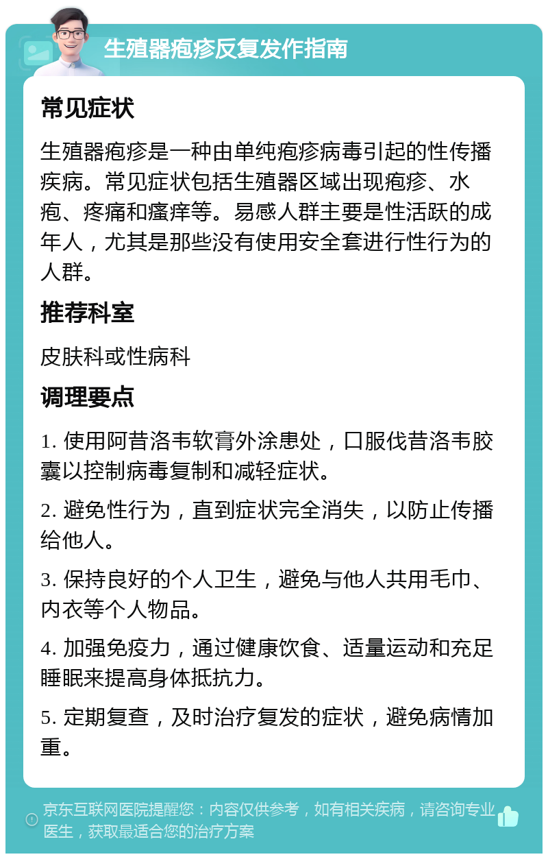 生殖器疱疹反复发作指南 常见症状 生殖器疱疹是一种由单纯疱疹病毒引起的性传播疾病。常见症状包括生殖器区域出现疱疹、水疱、疼痛和瘙痒等。易感人群主要是性活跃的成年人，尤其是那些没有使用安全套进行性行为的人群。 推荐科室 皮肤科或性病科 调理要点 1. 使用阿昔洛韦软膏外涂患处，口服伐昔洛韦胶囊以控制病毒复制和减轻症状。 2. 避免性行为，直到症状完全消失，以防止传播给他人。 3. 保持良好的个人卫生，避免与他人共用毛巾、内衣等个人物品。 4. 加强免疫力，通过健康饮食、适量运动和充足睡眠来提高身体抵抗力。 5. 定期复查，及时治疗复发的症状，避免病情加重。