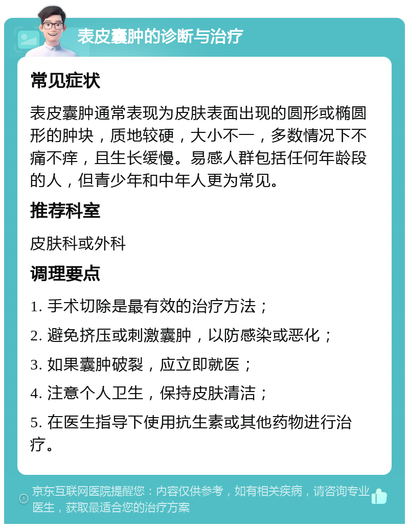 表皮囊肿的诊断与治疗 常见症状 表皮囊肿通常表现为皮肤表面出现的圆形或椭圆形的肿块，质地较硬，大小不一，多数情况下不痛不痒，且生长缓慢。易感人群包括任何年龄段的人，但青少年和中年人更为常见。 推荐科室 皮肤科或外科 调理要点 1. 手术切除是最有效的治疗方法； 2. 避免挤压或刺激囊肿，以防感染或恶化； 3. 如果囊肿破裂，应立即就医； 4. 注意个人卫生，保持皮肤清洁； 5. 在医生指导下使用抗生素或其他药物进行治疗。