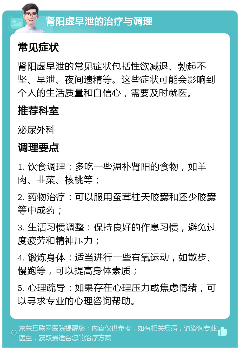 肾阳虚早泄的治疗与调理 常见症状 肾阳虚早泄的常见症状包括性欲减退、勃起不坚、早泄、夜间遗精等。这些症状可能会影响到个人的生活质量和自信心，需要及时就医。 推荐科室 泌尿外科 调理要点 1. 饮食调理：多吃一些温补肾阳的食物，如羊肉、韭菜、核桃等； 2. 药物治疗：可以服用蚕茸柱天胶囊和还少胶囊等中成药； 3. 生活习惯调整：保持良好的作息习惯，避免过度疲劳和精神压力； 4. 锻炼身体：适当进行一些有氧运动，如散步、慢跑等，可以提高身体素质； 5. 心理疏导：如果存在心理压力或焦虑情绪，可以寻求专业的心理咨询帮助。