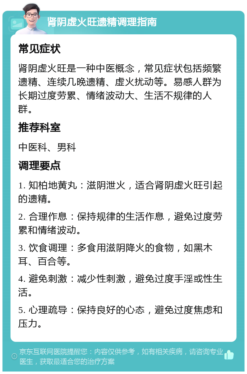 肾阴虚火旺遗精调理指南 常见症状 肾阴虚火旺是一种中医概念，常见症状包括频繁遗精、连续几晚遗精、虚火扰动等。易感人群为长期过度劳累、情绪波动大、生活不规律的人群。 推荐科室 中医科、男科 调理要点 1. 知柏地黄丸：滋阴泄火，适合肾阴虚火旺引起的遗精。 2. 合理作息：保持规律的生活作息，避免过度劳累和情绪波动。 3. 饮食调理：多食用滋阴降火的食物，如黑木耳、百合等。 4. 避免刺激：减少性刺激，避免过度手淫或性生活。 5. 心理疏导：保持良好的心态，避免过度焦虑和压力。