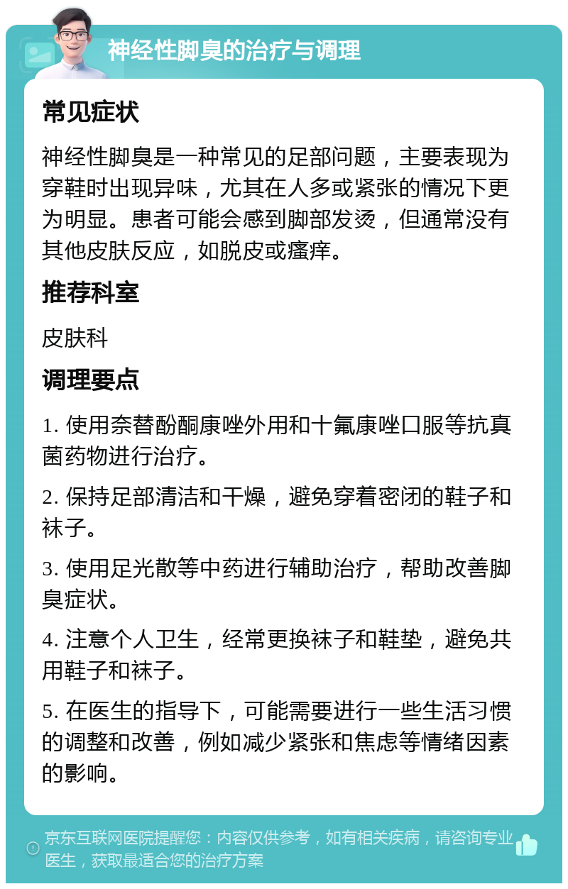 神经性脚臭的治疗与调理 常见症状 神经性脚臭是一种常见的足部问题，主要表现为穿鞋时出现异味，尤其在人多或紧张的情况下更为明显。患者可能会感到脚部发烫，但通常没有其他皮肤反应，如脱皮或瘙痒。 推荐科室 皮肤科 调理要点 1. 使用奈替酚酮康唑外用和十氟康唑口服等抗真菌药物进行治疗。 2. 保持足部清洁和干燥，避免穿着密闭的鞋子和袜子。 3. 使用足光散等中药进行辅助治疗，帮助改善脚臭症状。 4. 注意个人卫生，经常更换袜子和鞋垫，避免共用鞋子和袜子。 5. 在医生的指导下，可能需要进行一些生活习惯的调整和改善，例如减少紧张和焦虑等情绪因素的影响。