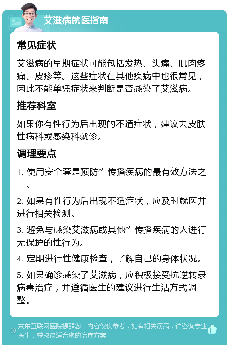 艾滋病就医指南 常见症状 艾滋病的早期症状可能包括发热、头痛、肌肉疼痛、皮疹等。这些症状在其他疾病中也很常见，因此不能单凭症状来判断是否感染了艾滋病。 推荐科室 如果你有性行为后出现的不适症状，建议去皮肤性病科或感染科就诊。 调理要点 1. 使用安全套是预防性传播疾病的最有效方法之一。 2. 如果有性行为后出现不适症状，应及时就医并进行相关检测。 3. 避免与感染艾滋病或其他性传播疾病的人进行无保护的性行为。 4. 定期进行性健康检查，了解自己的身体状况。 5. 如果确诊感染了艾滋病，应积极接受抗逆转录病毒治疗，并遵循医生的建议进行生活方式调整。