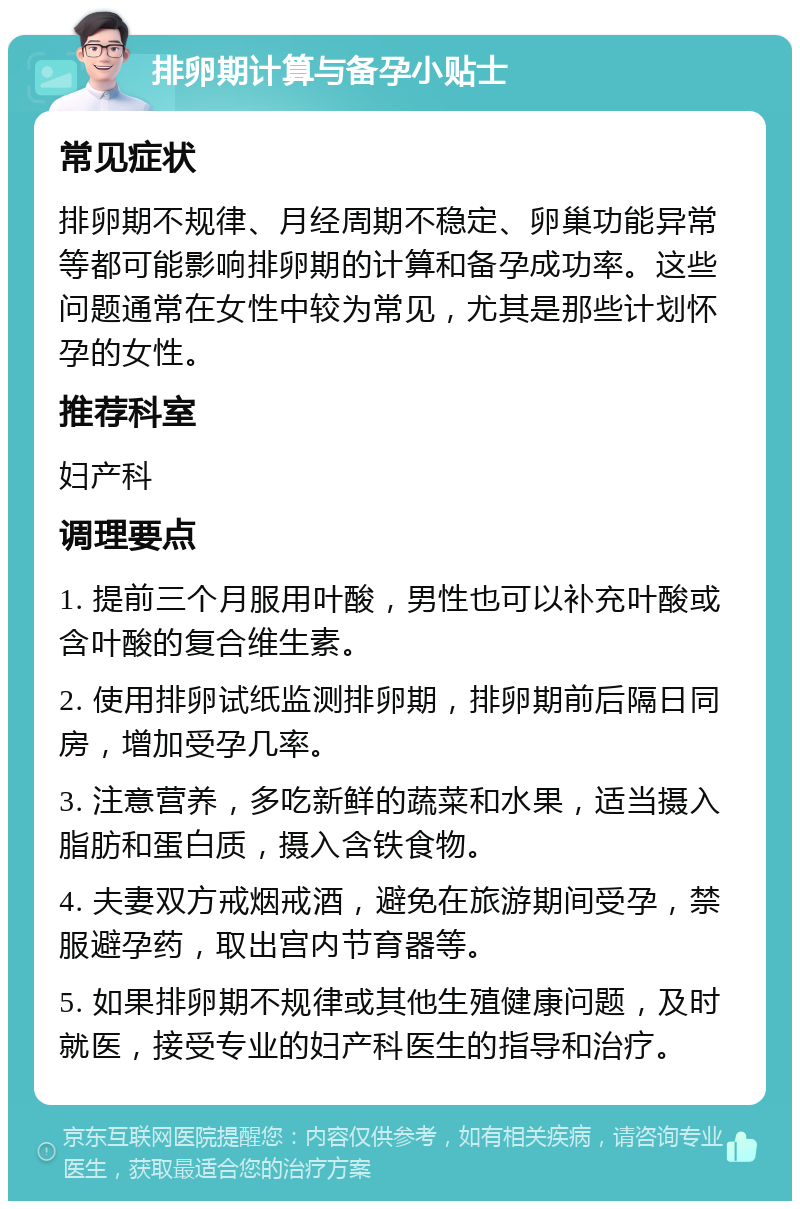 排卵期计算与备孕小贴士 常见症状 排卵期不规律、月经周期不稳定、卵巢功能异常等都可能影响排卵期的计算和备孕成功率。这些问题通常在女性中较为常见，尤其是那些计划怀孕的女性。 推荐科室 妇产科 调理要点 1. 提前三个月服用叶酸，男性也可以补充叶酸或含叶酸的复合维生素。 2. 使用排卵试纸监测排卵期，排卵期前后隔日同房，增加受孕几率。 3. 注意营养，多吃新鲜的蔬菜和水果，适当摄入脂肪和蛋白质，摄入含铁食物。 4. 夫妻双方戒烟戒酒，避免在旅游期间受孕，禁服避孕药，取出宫内节育器等。 5. 如果排卵期不规律或其他生殖健康问题，及时就医，接受专业的妇产科医生的指导和治疗。