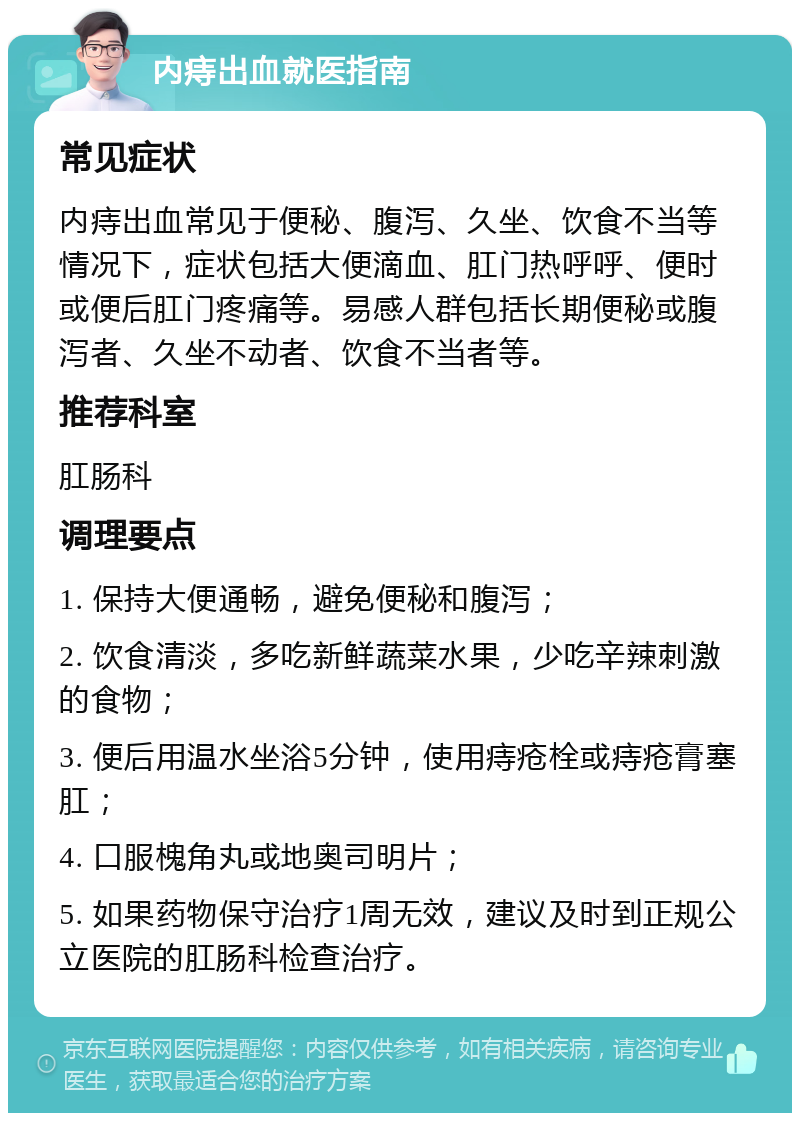 内痔出血就医指南 常见症状 内痔出血常见于便秘、腹泻、久坐、饮食不当等情况下，症状包括大便滴血、肛门热呼呼、便时或便后肛门疼痛等。易感人群包括长期便秘或腹泻者、久坐不动者、饮食不当者等。 推荐科室 肛肠科 调理要点 1. 保持大便通畅，避免便秘和腹泻； 2. 饮食清淡，多吃新鲜蔬菜水果，少吃辛辣刺激的食物； 3. 便后用温水坐浴5分钟，使用痔疮栓或痔疮膏塞肛； 4. 口服槐角丸或地奥司明片； 5. 如果药物保守治疗1周无效，建议及时到正规公立医院的肛肠科检查治疗。