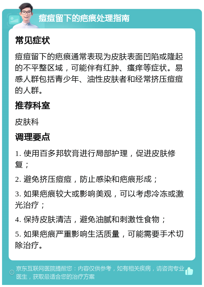 痘痘留下的疤痕处理指南 常见症状 痘痘留下的疤痕通常表现为皮肤表面凹陷或隆起的不平整区域，可能伴有红肿、瘙痒等症状。易感人群包括青少年、油性皮肤者和经常挤压痘痘的人群。 推荐科室 皮肤科 调理要点 1. 使用百多邦软膏进行局部护理，促进皮肤修复； 2. 避免挤压痘痘，防止感染和疤痕形成； 3. 如果疤痕较大或影响美观，可以考虑冷冻或激光治疗； 4. 保持皮肤清洁，避免油腻和刺激性食物； 5. 如果疤痕严重影响生活质量，可能需要手术切除治疗。