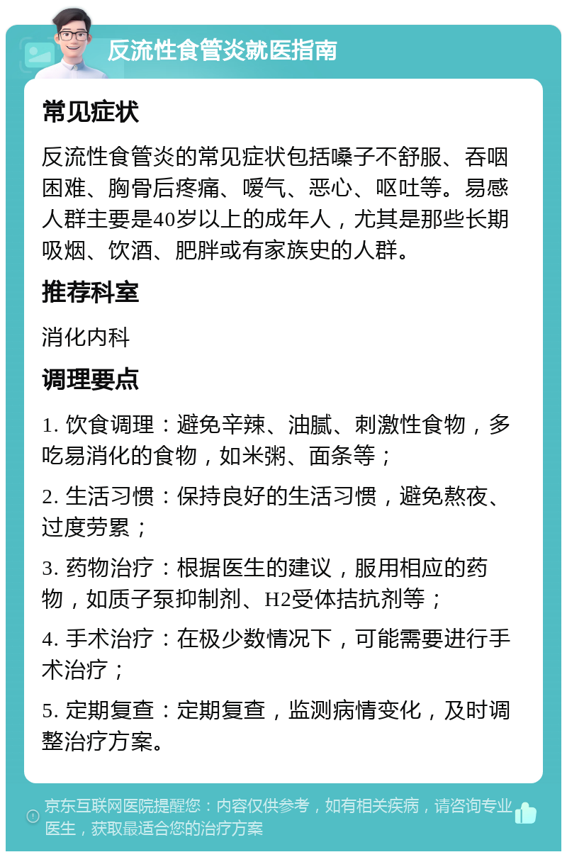 反流性食管炎就医指南 常见症状 反流性食管炎的常见症状包括嗓子不舒服、吞咽困难、胸骨后疼痛、嗳气、恶心、呕吐等。易感人群主要是40岁以上的成年人，尤其是那些长期吸烟、饮酒、肥胖或有家族史的人群。 推荐科室 消化内科 调理要点 1. 饮食调理：避免辛辣、油腻、刺激性食物，多吃易消化的食物，如米粥、面条等； 2. 生活习惯：保持良好的生活习惯，避免熬夜、过度劳累； 3. 药物治疗：根据医生的建议，服用相应的药物，如质子泵抑制剂、H2受体拮抗剂等； 4. 手术治疗：在极少数情况下，可能需要进行手术治疗； 5. 定期复查：定期复查，监测病情变化，及时调整治疗方案。