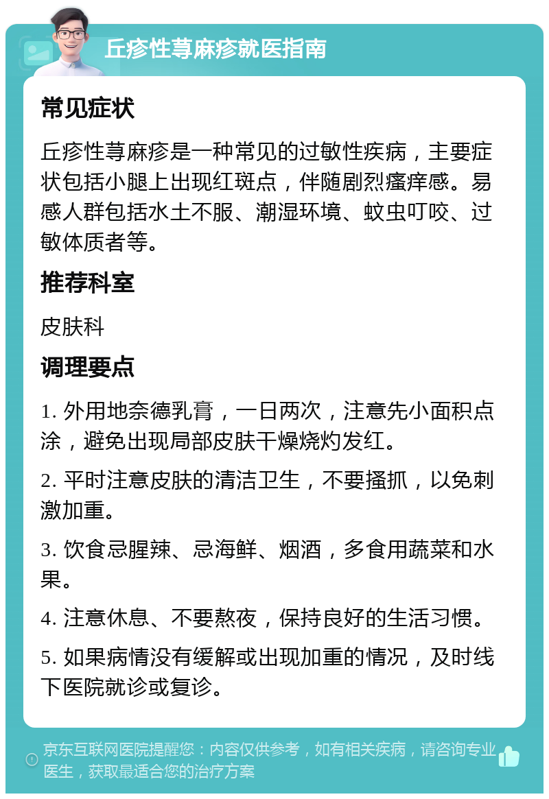 丘疹性荨麻疹就医指南 常见症状 丘疹性荨麻疹是一种常见的过敏性疾病，主要症状包括小腿上出现红斑点，伴随剧烈瘙痒感。易感人群包括水土不服、潮湿环境、蚊虫叮咬、过敏体质者等。 推荐科室 皮肤科 调理要点 1. 外用地奈德乳膏，一日两次，注意先小面积点涂，避免出现局部皮肤干燥烧灼发红。 2. 平时注意皮肤的清洁卫生，不要搔抓，以免刺激加重。 3. 饮食忌腥辣、忌海鲜、烟酒，多食用蔬菜和水果。 4. 注意休息、不要熬夜，保持良好的生活习惯。 5. 如果病情没有缓解或出现加重的情况，及时线下医院就诊或复诊。