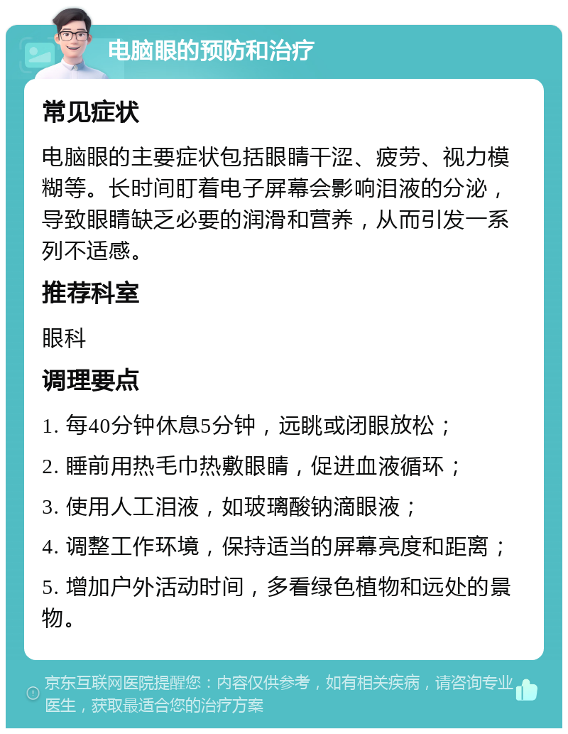 电脑眼的预防和治疗 常见症状 电脑眼的主要症状包括眼睛干涩、疲劳、视力模糊等。长时间盯着电子屏幕会影响泪液的分泌，导致眼睛缺乏必要的润滑和营养，从而引发一系列不适感。 推荐科室 眼科 调理要点 1. 每40分钟休息5分钟，远眺或闭眼放松； 2. 睡前用热毛巾热敷眼睛，促进血液循环； 3. 使用人工泪液，如玻璃酸钠滴眼液； 4. 调整工作环境，保持适当的屏幕亮度和距离； 5. 增加户外活动时间，多看绿色植物和远处的景物。