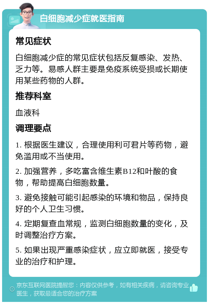 白细胞减少症就医指南 常见症状 白细胞减少症的常见症状包括反复感染、发热、乏力等。易感人群主要是免疫系统受损或长期使用某些药物的人群。 推荐科室 血液科 调理要点 1. 根据医生建议，合理使用利可君片等药物，避免滥用或不当使用。 2. 加强营养，多吃富含维生素B12和叶酸的食物，帮助提高白细胞数量。 3. 避免接触可能引起感染的环境和物品，保持良好的个人卫生习惯。 4. 定期复查血常规，监测白细胞数量的变化，及时调整治疗方案。 5. 如果出现严重感染症状，应立即就医，接受专业的治疗和护理。