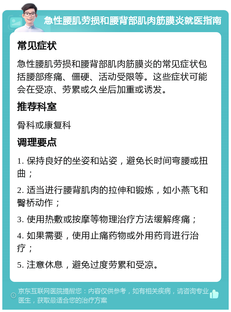 急性腰肌劳损和腰背部肌肉筋膜炎就医指南 常见症状 急性腰肌劳损和腰背部肌肉筋膜炎的常见症状包括腰部疼痛、僵硬、活动受限等。这些症状可能会在受凉、劳累或久坐后加重或诱发。 推荐科室 骨科或康复科 调理要点 1. 保持良好的坐姿和站姿，避免长时间弯腰或扭曲； 2. 适当进行腰背肌肉的拉伸和锻炼，如小燕飞和臀桥动作； 3. 使用热敷或按摩等物理治疗方法缓解疼痛； 4. 如果需要，使用止痛药物或外用药膏进行治疗； 5. 注意休息，避免过度劳累和受凉。