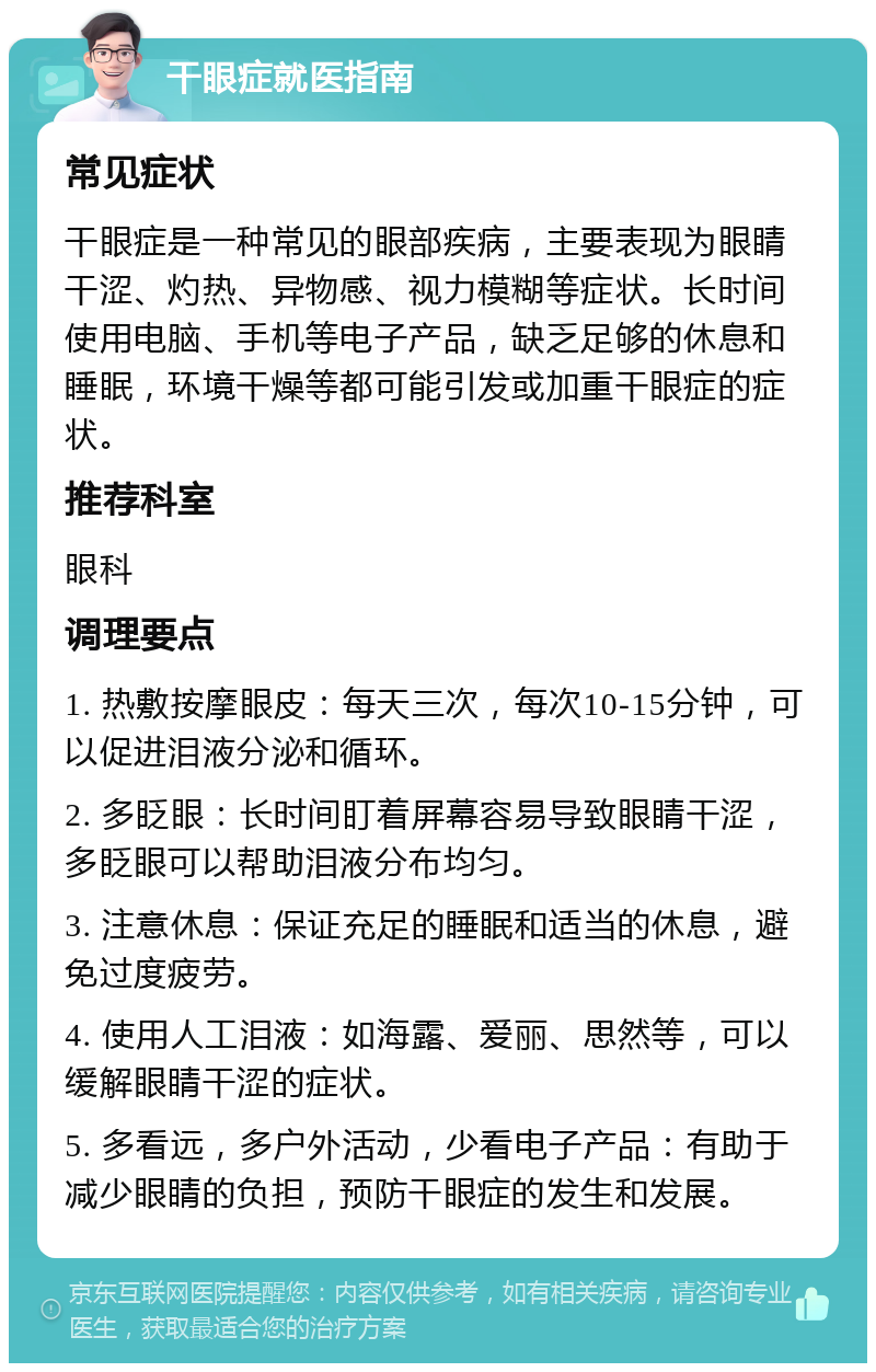 干眼症就医指南 常见症状 干眼症是一种常见的眼部疾病，主要表现为眼睛干涩、灼热、异物感、视力模糊等症状。长时间使用电脑、手机等电子产品，缺乏足够的休息和睡眠，环境干燥等都可能引发或加重干眼症的症状。 推荐科室 眼科 调理要点 1. 热敷按摩眼皮：每天三次，每次10-15分钟，可以促进泪液分泌和循环。 2. 多眨眼：长时间盯着屏幕容易导致眼睛干涩，多眨眼可以帮助泪液分布均匀。 3. 注意休息：保证充足的睡眠和适当的休息，避免过度疲劳。 4. 使用人工泪液：如海露、爱丽、思然等，可以缓解眼睛干涩的症状。 5. 多看远，多户外活动，少看电子产品：有助于减少眼睛的负担，预防干眼症的发生和发展。