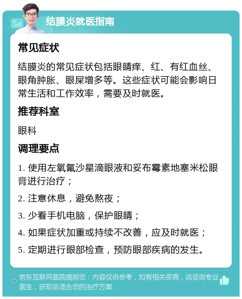 结膜炎就医指南 常见症状 结膜炎的常见症状包括眼睛痒、红、有红血丝、眼角肿胀、眼屎增多等。这些症状可能会影响日常生活和工作效率，需要及时就医。 推荐科室 眼科 调理要点 1. 使用左氧氟沙星滴眼液和妥布霉素地塞米松眼膏进行治疗； 2. 注意休息，避免熬夜； 3. 少看手机电脑，保护眼睛； 4. 如果症状加重或持续不改善，应及时就医； 5. 定期进行眼部检查，预防眼部疾病的发生。