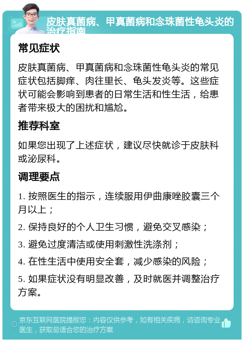 皮肤真菌病、甲真菌病和念珠菌性龟头炎的治疗指南 常见症状 皮肤真菌病、甲真菌病和念珠菌性龟头炎的常见症状包括脚痒、肉往里长、龟头发炎等。这些症状可能会影响到患者的日常生活和性生活，给患者带来极大的困扰和尴尬。 推荐科室 如果您出现了上述症状，建议尽快就诊于皮肤科或泌尿科。 调理要点 1. 按照医生的指示，连续服用伊曲康唑胶囊三个月以上； 2. 保持良好的个人卫生习惯，避免交叉感染； 3. 避免过度清洁或使用刺激性洗涤剂； 4. 在性生活中使用安全套，减少感染的风险； 5. 如果症状没有明显改善，及时就医并调整治疗方案。