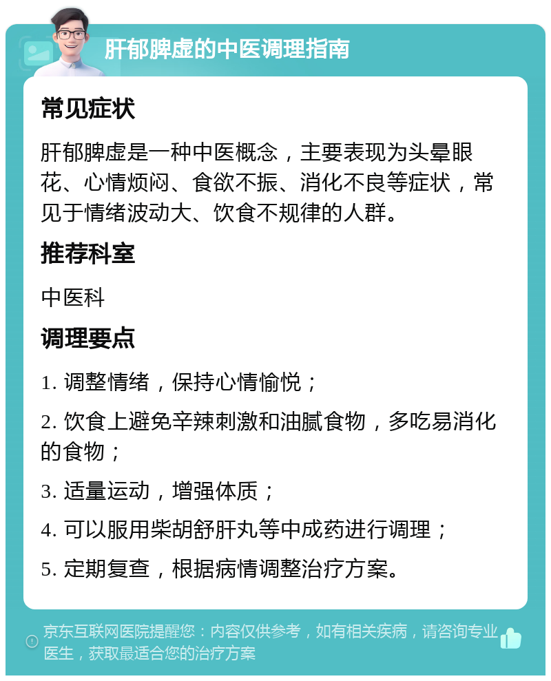 肝郁脾虚的中医调理指南 常见症状 肝郁脾虚是一种中医概念，主要表现为头晕眼花、心情烦闷、食欲不振、消化不良等症状，常见于情绪波动大、饮食不规律的人群。 推荐科室 中医科 调理要点 1. 调整情绪，保持心情愉悦； 2. 饮食上避免辛辣刺激和油腻食物，多吃易消化的食物； 3. 适量运动，增强体质； 4. 可以服用柴胡舒肝丸等中成药进行调理； 5. 定期复查，根据病情调整治疗方案。