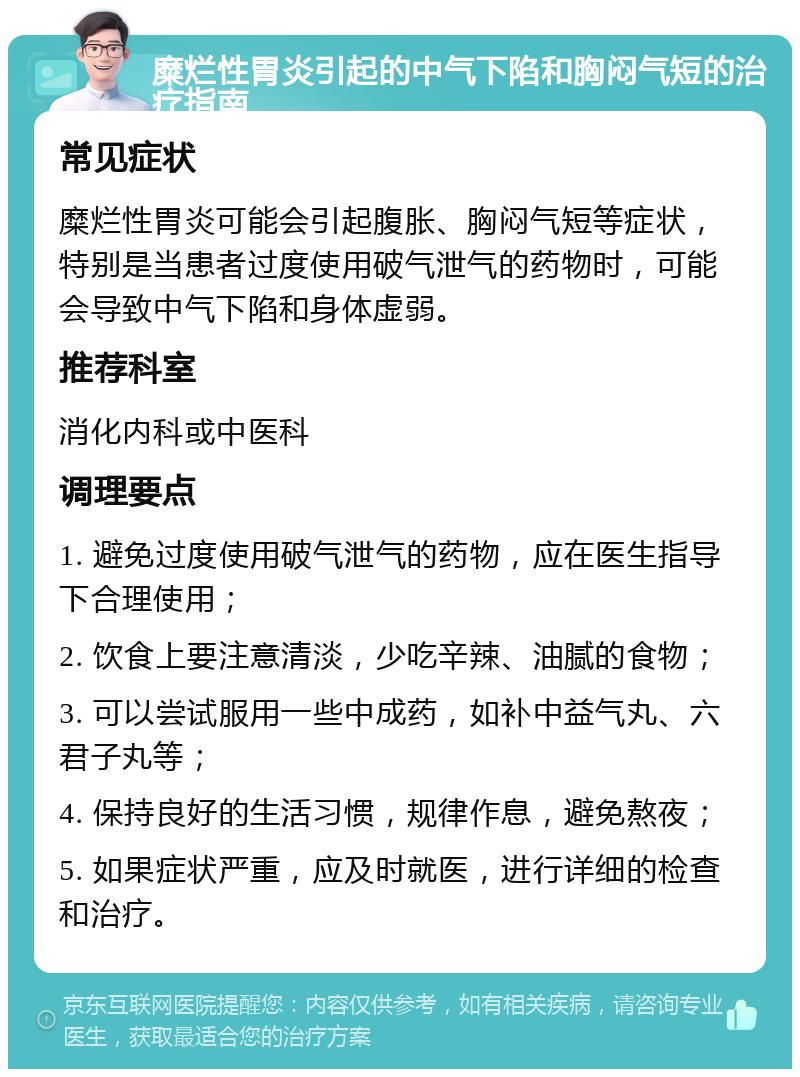 糜烂性胃炎引起的中气下陷和胸闷气短的治疗指南 常见症状 糜烂性胃炎可能会引起腹胀、胸闷气短等症状，特别是当患者过度使用破气泄气的药物时，可能会导致中气下陷和身体虚弱。 推荐科室 消化内科或中医科 调理要点 1. 避免过度使用破气泄气的药物，应在医生指导下合理使用； 2. 饮食上要注意清淡，少吃辛辣、油腻的食物； 3. 可以尝试服用一些中成药，如补中益气丸、六君子丸等； 4. 保持良好的生活习惯，规律作息，避免熬夜； 5. 如果症状严重，应及时就医，进行详细的检查和治疗。