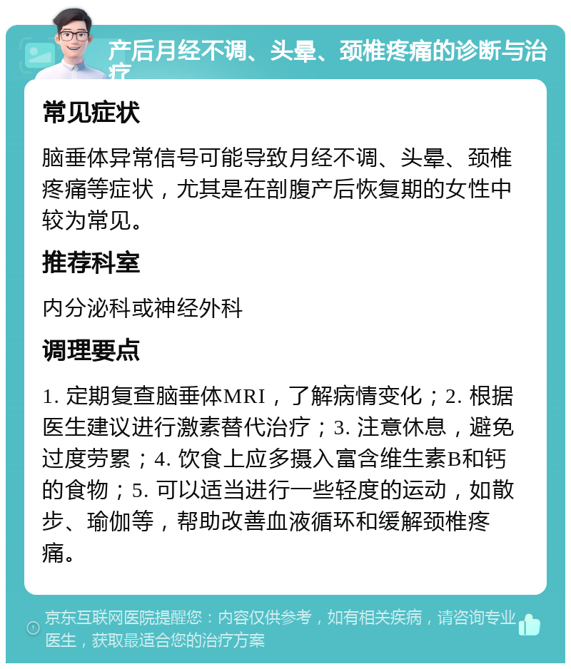 产后月经不调、头晕、颈椎疼痛的诊断与治疗 常见症状 脑垂体异常信号可能导致月经不调、头晕、颈椎疼痛等症状，尤其是在剖腹产后恢复期的女性中较为常见。 推荐科室 内分泌科或神经外科 调理要点 1. 定期复查脑垂体MRI，了解病情变化；2. 根据医生建议进行激素替代治疗；3. 注意休息，避免过度劳累；4. 饮食上应多摄入富含维生素B和钙的食物；5. 可以适当进行一些轻度的运动，如散步、瑜伽等，帮助改善血液循环和缓解颈椎疼痛。