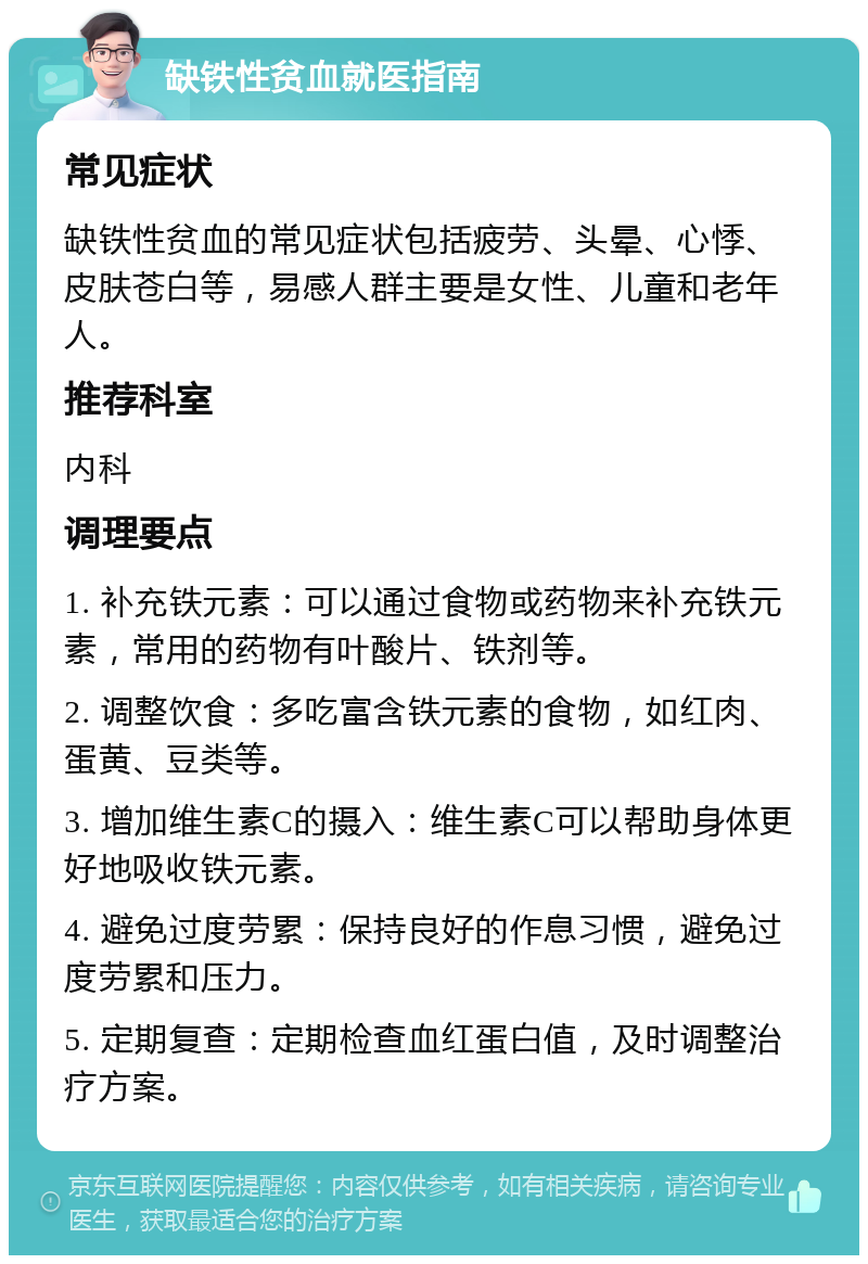 缺铁性贫血就医指南 常见症状 缺铁性贫血的常见症状包括疲劳、头晕、心悸、皮肤苍白等，易感人群主要是女性、儿童和老年人。 推荐科室 内科 调理要点 1. 补充铁元素：可以通过食物或药物来补充铁元素，常用的药物有叶酸片、铁剂等。 2. 调整饮食：多吃富含铁元素的食物，如红肉、蛋黄、豆类等。 3. 增加维生素C的摄入：维生素C可以帮助身体更好地吸收铁元素。 4. 避免过度劳累：保持良好的作息习惯，避免过度劳累和压力。 5. 定期复查：定期检查血红蛋白值，及时调整治疗方案。