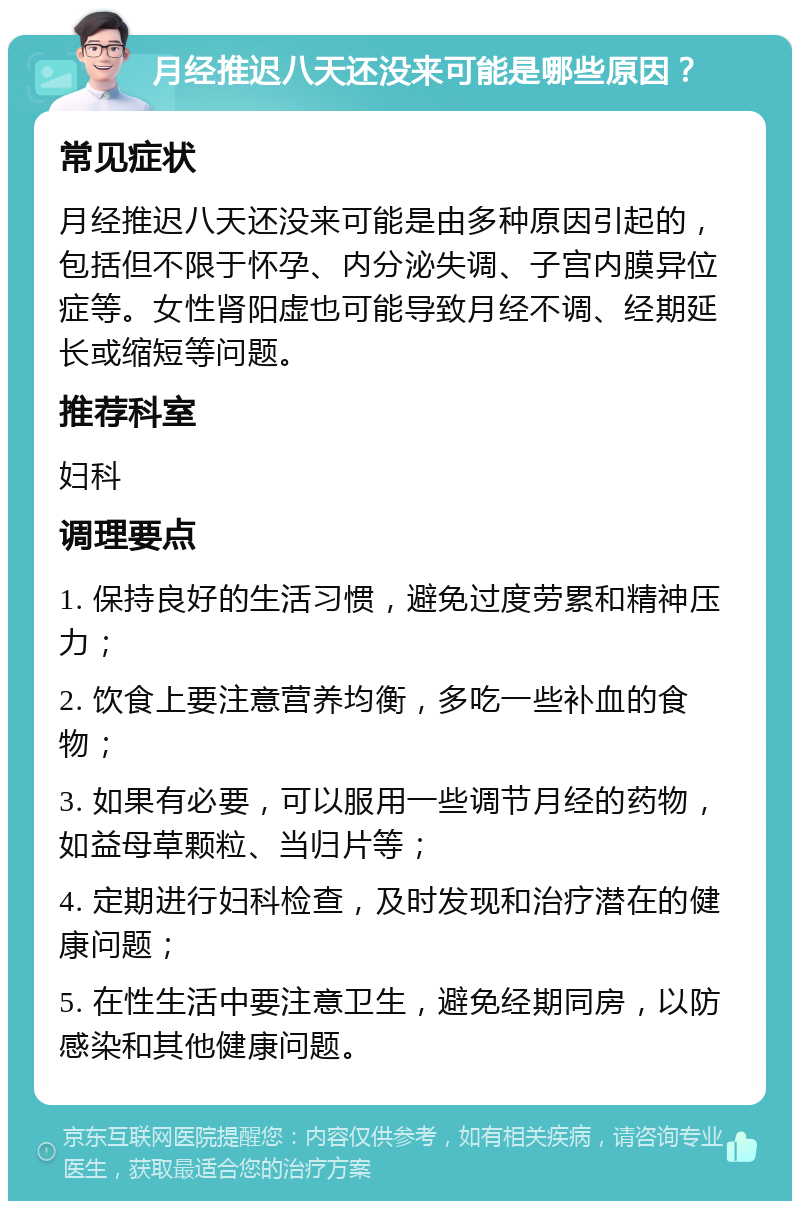 月经推迟八天还没来可能是哪些原因？ 常见症状 月经推迟八天还没来可能是由多种原因引起的，包括但不限于怀孕、内分泌失调、子宫内膜异位症等。女性肾阳虚也可能导致月经不调、经期延长或缩短等问题。 推荐科室 妇科 调理要点 1. 保持良好的生活习惯，避免过度劳累和精神压力； 2. 饮食上要注意营养均衡，多吃一些补血的食物； 3. 如果有必要，可以服用一些调节月经的药物，如益母草颗粒、当归片等； 4. 定期进行妇科检查，及时发现和治疗潜在的健康问题； 5. 在性生活中要注意卫生，避免经期同房，以防感染和其他健康问题。