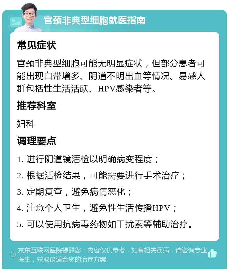 宫颈非典型细胞就医指南 常见症状 宫颈非典型细胞可能无明显症状，但部分患者可能出现白带增多、阴道不明出血等情况。易感人群包括性生活活跃、HPV感染者等。 推荐科室 妇科 调理要点 1. 进行阴道镜活检以明确病变程度； 2. 根据活检结果，可能需要进行手术治疗； 3. 定期复查，避免病情恶化； 4. 注意个人卫生，避免性生活传播HPV； 5. 可以使用抗病毒药物如干扰素等辅助治疗。