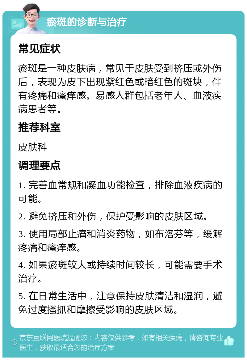 瘀斑的诊断与治疗 常见症状 瘀斑是一种皮肤病，常见于皮肤受到挤压或外伤后，表现为皮下出现紫红色或暗红色的斑块，伴有疼痛和瘙痒感。易感人群包括老年人、血液疾病患者等。 推荐科室 皮肤科 调理要点 1. 完善血常规和凝血功能检查，排除血液疾病的可能。 2. 避免挤压和外伤，保护受影响的皮肤区域。 3. 使用局部止痛和消炎药物，如布洛芬等，缓解疼痛和瘙痒感。 4. 如果瘀斑较大或持续时间较长，可能需要手术治疗。 5. 在日常生活中，注意保持皮肤清洁和湿润，避免过度搔抓和摩擦受影响的皮肤区域。