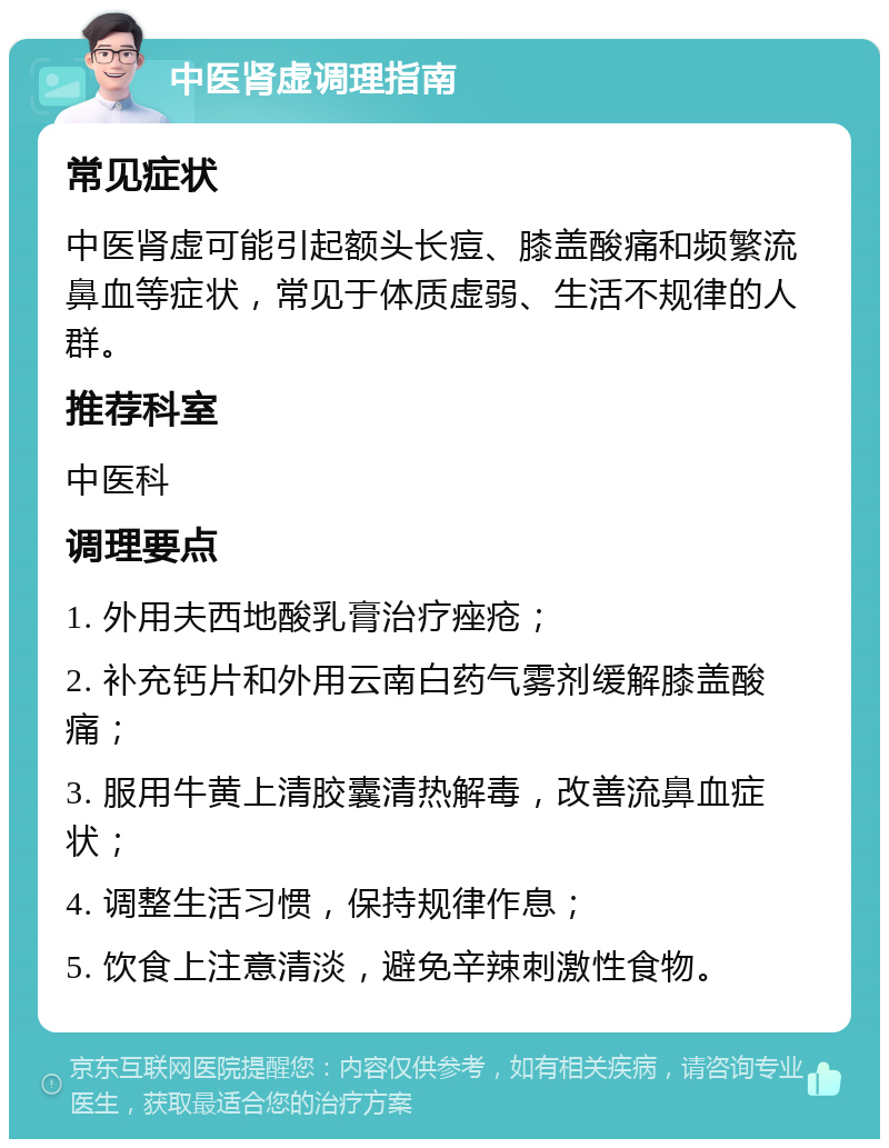 中医肾虚调理指南 常见症状 中医肾虚可能引起额头长痘、膝盖酸痛和频繁流鼻血等症状，常见于体质虚弱、生活不规律的人群。 推荐科室 中医科 调理要点 1. 外用夫西地酸乳膏治疗痤疮； 2. 补充钙片和外用云南白药气雾剂缓解膝盖酸痛； 3. 服用牛黄上清胶囊清热解毒，改善流鼻血症状； 4. 调整生活习惯，保持规律作息； 5. 饮食上注意清淡，避免辛辣刺激性食物。