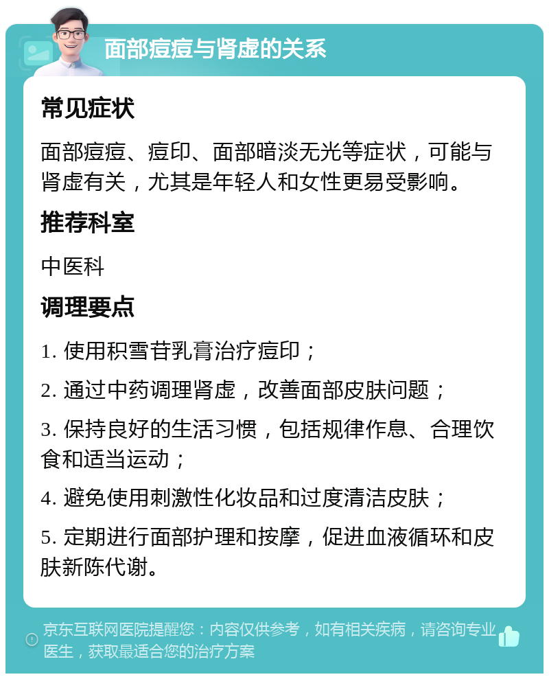 面部痘痘与肾虚的关系 常见症状 面部痘痘、痘印、面部暗淡无光等症状，可能与肾虚有关，尤其是年轻人和女性更易受影响。 推荐科室 中医科 调理要点 1. 使用积雪苷乳膏治疗痘印； 2. 通过中药调理肾虚，改善面部皮肤问题； 3. 保持良好的生活习惯，包括规律作息、合理饮食和适当运动； 4. 避免使用刺激性化妆品和过度清洁皮肤； 5. 定期进行面部护理和按摩，促进血液循环和皮肤新陈代谢。