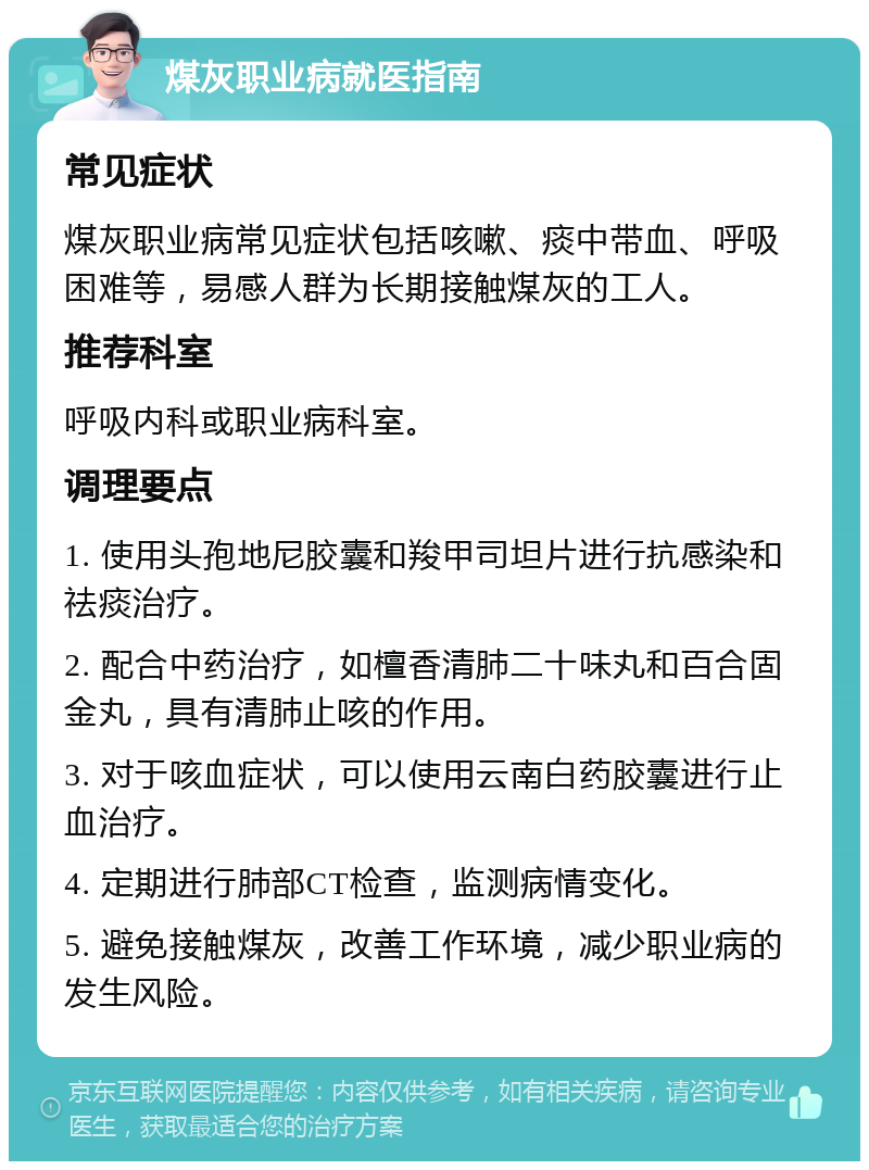 煤灰职业病就医指南 常见症状 煤灰职业病常见症状包括咳嗽、痰中带血、呼吸困难等，易感人群为长期接触煤灰的工人。 推荐科室 呼吸内科或职业病科室。 调理要点 1. 使用头孢地尼胶囊和羧甲司坦片进行抗感染和祛痰治疗。 2. 配合中药治疗，如檀香清肺二十味丸和百合固金丸，具有清肺止咳的作用。 3. 对于咳血症状，可以使用云南白药胶囊进行止血治疗。 4. 定期进行肺部CT检查，监测病情变化。 5. 避免接触煤灰，改善工作环境，减少职业病的发生风险。