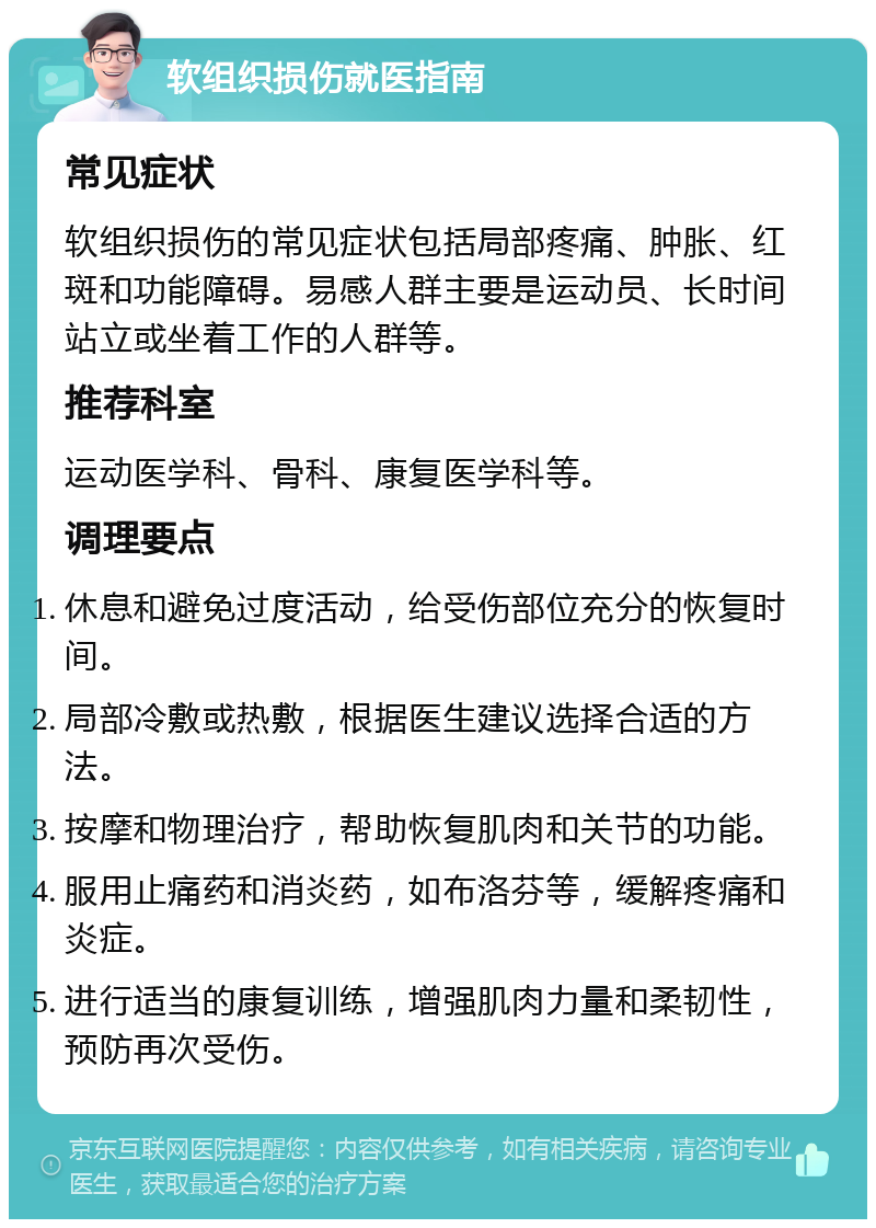 软组织损伤就医指南 常见症状 软组织损伤的常见症状包括局部疼痛、肿胀、红斑和功能障碍。易感人群主要是运动员、长时间站立或坐着工作的人群等。 推荐科室 运动医学科、骨科、康复医学科等。 调理要点 休息和避免过度活动，给受伤部位充分的恢复时间。 局部冷敷或热敷，根据医生建议选择合适的方法。 按摩和物理治疗，帮助恢复肌肉和关节的功能。 服用止痛药和消炎药，如布洛芬等，缓解疼痛和炎症。 进行适当的康复训练，增强肌肉力量和柔韧性，预防再次受伤。