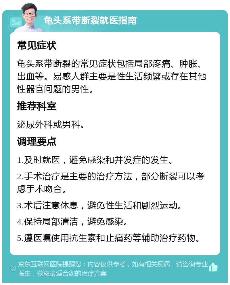 龟头系带断裂就医指南 常见症状 龟头系带断裂的常见症状包括局部疼痛、肿胀、出血等。易感人群主要是性生活频繁或存在其他性器官问题的男性。 推荐科室 泌尿外科或男科。 调理要点 1.及时就医，避免感染和并发症的发生。 2.手术治疗是主要的治疗方法，部分断裂可以考虑手术吻合。 3.术后注意休息，避免性生活和剧烈运动。 4.保持局部清洁，避免感染。 5.遵医嘱使用抗生素和止痛药等辅助治疗药物。