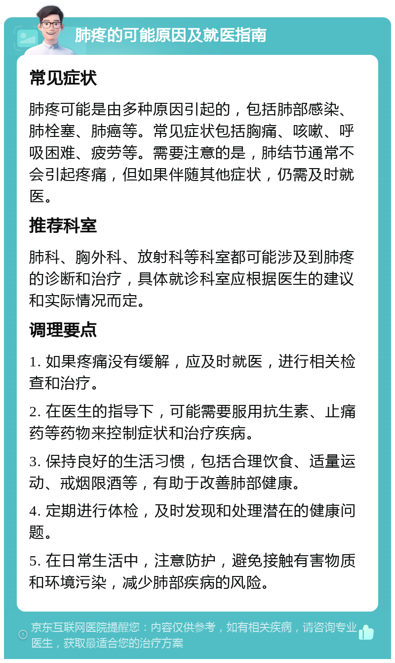 肺疼的可能原因及就医指南 常见症状 肺疼可能是由多种原因引起的，包括肺部感染、肺栓塞、肺癌等。常见症状包括胸痛、咳嗽、呼吸困难、疲劳等。需要注意的是，肺结节通常不会引起疼痛，但如果伴随其他症状，仍需及时就医。 推荐科室 肺科、胸外科、放射科等科室都可能涉及到肺疼的诊断和治疗，具体就诊科室应根据医生的建议和实际情况而定。 调理要点 1. 如果疼痛没有缓解，应及时就医，进行相关检查和治疗。 2. 在医生的指导下，可能需要服用抗生素、止痛药等药物来控制症状和治疗疾病。 3. 保持良好的生活习惯，包括合理饮食、适量运动、戒烟限酒等，有助于改善肺部健康。 4. 定期进行体检，及时发现和处理潜在的健康问题。 5. 在日常生活中，注意防护，避免接触有害物质和环境污染，减少肺部疾病的风险。