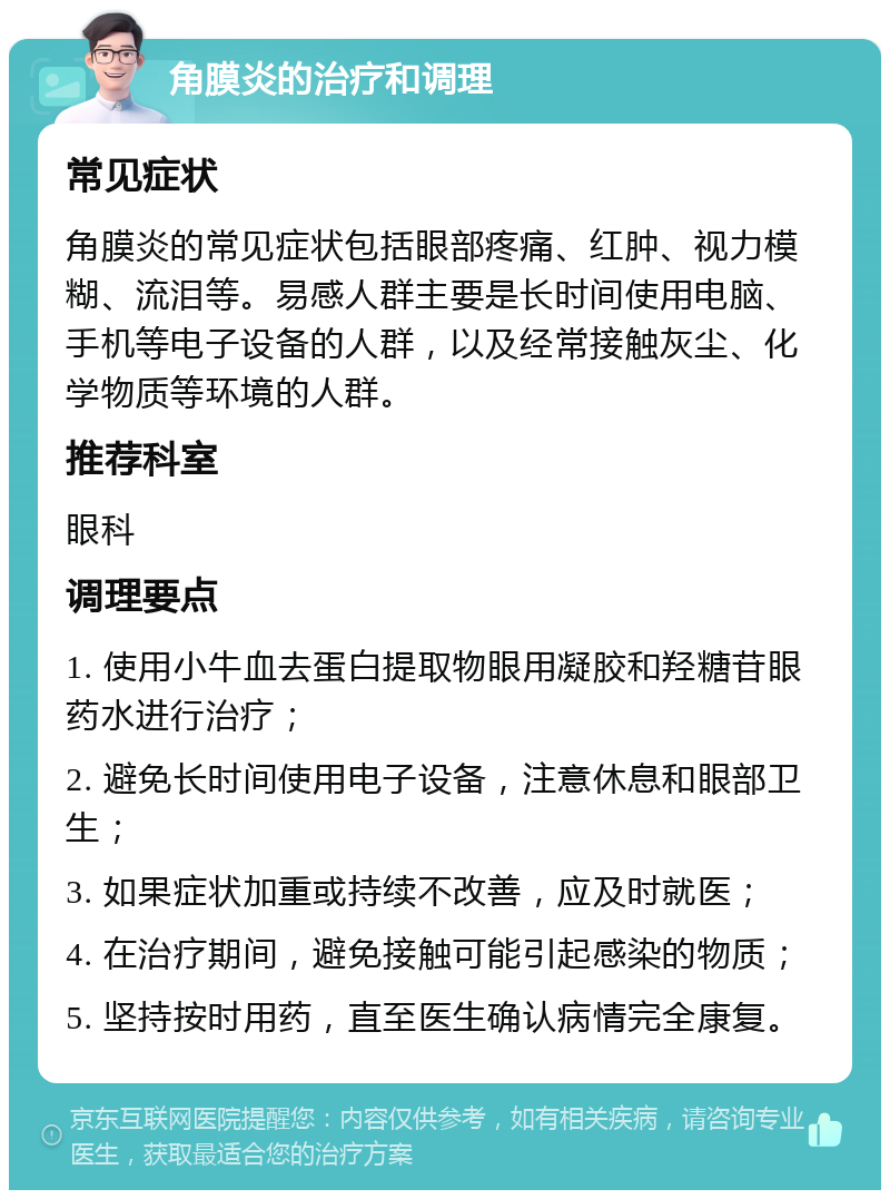 角膜炎的治疗和调理 常见症状 角膜炎的常见症状包括眼部疼痛、红肿、视力模糊、流泪等。易感人群主要是长时间使用电脑、手机等电子设备的人群，以及经常接触灰尘、化学物质等环境的人群。 推荐科室 眼科 调理要点 1. 使用小牛血去蛋白提取物眼用凝胶和羟糖苷眼药水进行治疗； 2. 避免长时间使用电子设备，注意休息和眼部卫生； 3. 如果症状加重或持续不改善，应及时就医； 4. 在治疗期间，避免接触可能引起感染的物质； 5. 坚持按时用药，直至医生确认病情完全康复。