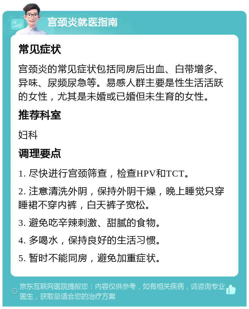 宫颈炎就医指南 常见症状 宫颈炎的常见症状包括同房后出血、白带增多、异味、尿频尿急等。易感人群主要是性生活活跃的女性，尤其是未婚或已婚但未生育的女性。 推荐科室 妇科 调理要点 1. 尽快进行宫颈筛查，检查HPV和TCT。 2. 注意清洗外阴，保持外阴干燥，晚上睡觉只穿睡裙不穿内裤，白天裤子宽松。 3. 避免吃辛辣刺激、甜腻的食物。 4. 多喝水，保持良好的生活习惯。 5. 暂时不能同房，避免加重症状。