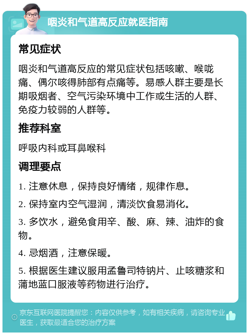 咽炎和气道高反应就医指南 常见症状 咽炎和气道高反应的常见症状包括咳嗽、喉咙痛、偶尔咳得肺部有点痛等。易感人群主要是长期吸烟者、空气污染环境中工作或生活的人群、免疫力较弱的人群等。 推荐科室 呼吸内科或耳鼻喉科 调理要点 1. 注意休息，保持良好情绪，规律作息。 2. 保持室内空气湿润，清淡饮食易消化。 3. 多饮水，避免食用辛、酸、麻、辣、油炸的食物。 4. 忌烟酒，注意保暖。 5. 根据医生建议服用孟鲁司特钠片、止咳糖浆和蒲地蓝口服液等药物进行治疗。