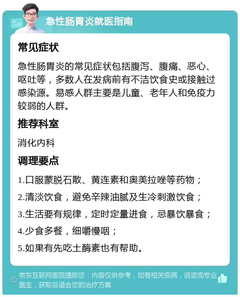 急性肠胃炎就医指南 常见症状 急性肠胃炎的常见症状包括腹泻、腹痛、恶心、呕吐等，多数人在发病前有不洁饮食史或接触过感染源。易感人群主要是儿童、老年人和免疫力较弱的人群。 推荐科室 消化内科 调理要点 1.口服蒙脱石散、黄连素和奥美拉唑等药物； 2.清淡饮食，避免辛辣油腻及生冷刺激饮食； 3.生活要有规律，定时定量进食，忌暴饮暴食； 4.少食多餐，细嚼慢咽； 5.如果有先吃土酶素也有帮助。